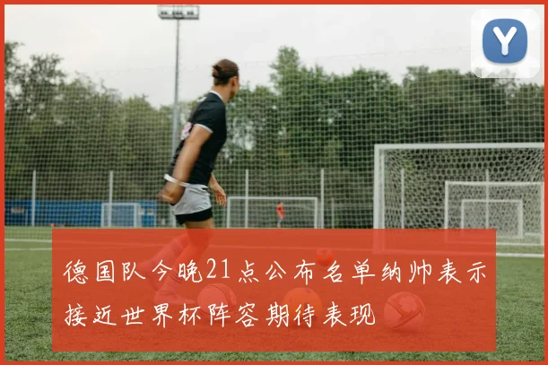 德国队今晚21点公布名单纳帅表示接近世界杯阵容期待表现