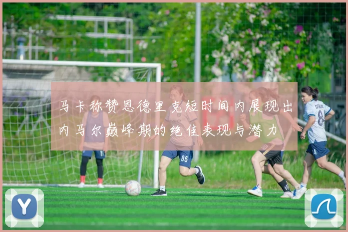 马卡称赞恩德里克短时间内展现出内马尔巅峰期的绝佳表现与潜力