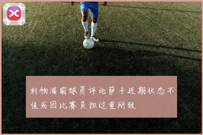 利物浦前球员评论萨卡近期状态不佳或因比赛负担过重所致