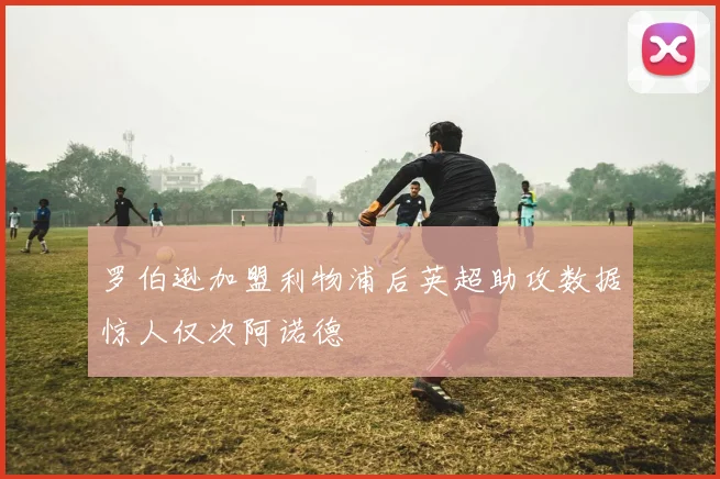 罗伯逊加盟利物浦后英超助攻数据惊人仅次阿诺德