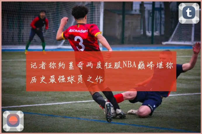 记者称约基奇两度征服NBA巅峰堪称历史最强球员之作