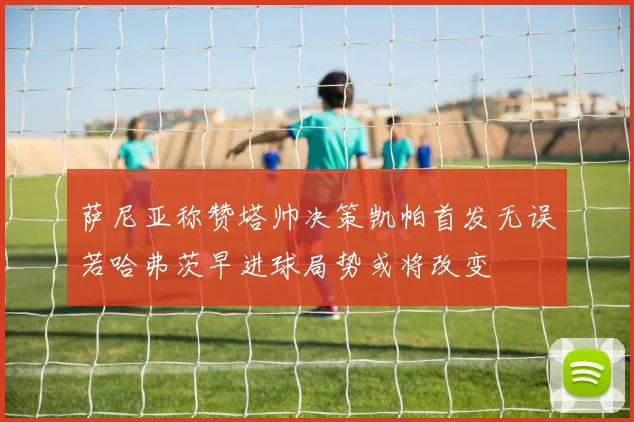 萨尼亚称赞塔帅决策凯帕首发无误若哈弗茨早进球局势或将改变