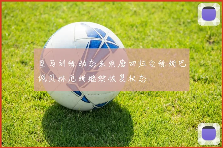 皇马训练动态米利唐回归合练姆巴佩贝林厄姆继续恢复状态
