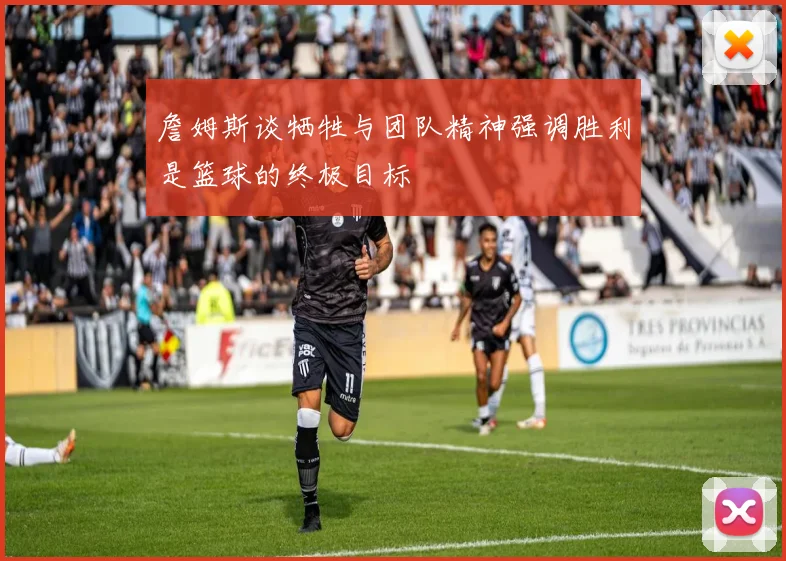 詹姆斯谈牺牲与团队精神强调胜利是篮球的终极目标
