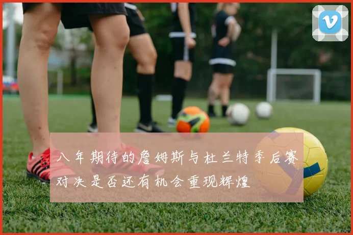 八年期待的詹姆斯与杜兰特季后赛对决是否还有机会重现辉煌
