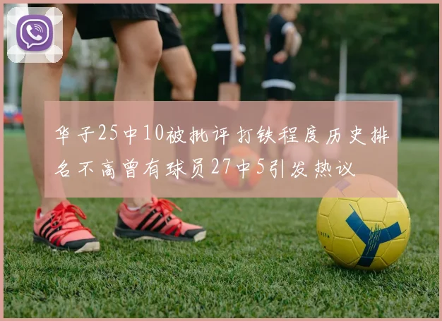 华子25中10被批评打铁程度历史排名不高曾有球员27中5引发热议