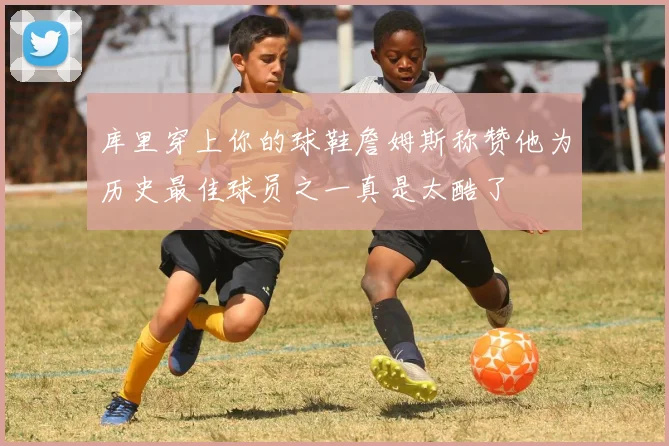 库里穿上你的球鞋詹姆斯称赞他为历史最佳球员之一真是太酷了