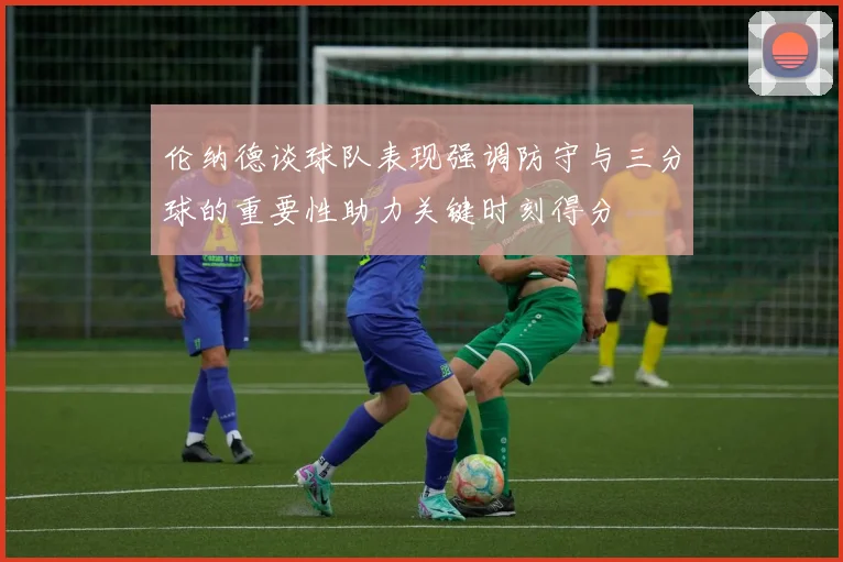 伦纳德谈球队表现强调防守与三分球的重要性助力关键时刻得分