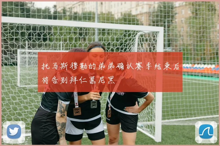 托马斯穆勒的弟弟确认赛季结束后将告别拜仁慕尼黑