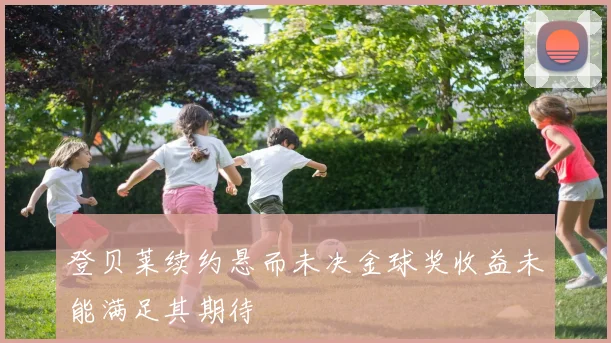 登贝莱续约悬而未决金球奖收益未能满足其期待