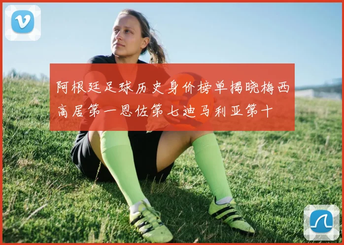 阿根廷足球历史身价榜单揭晓梅西高居第一恩佐第七迪马利亚第十