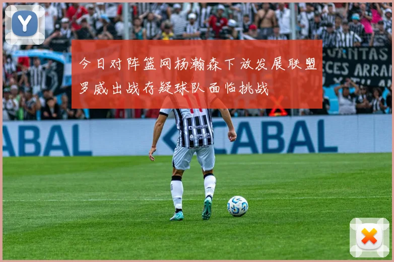 今日对阵篮网杨瀚森下放发展联盟罗威出战存疑球队面临挑战