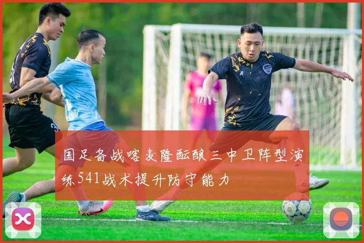 国足备战喀麦隆酝酿三中卫阵型演练541战术提升防守能力