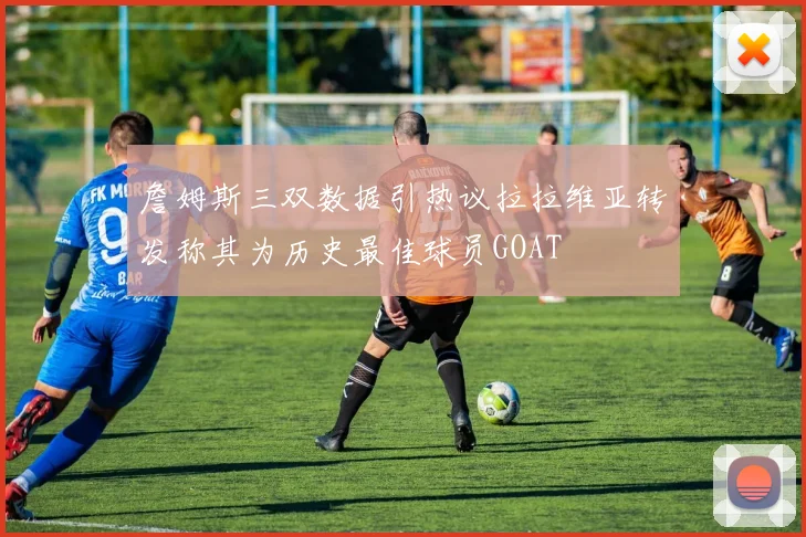 詹姆斯三双数据引热议拉拉维亚转发称其为历史最佳球员GOAT