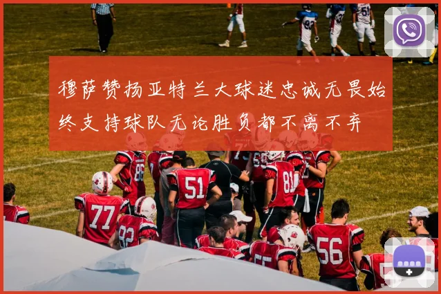 穆萨赞扬亚特兰大球迷忠诚无畏始终支持球队无论胜负都不离不弃