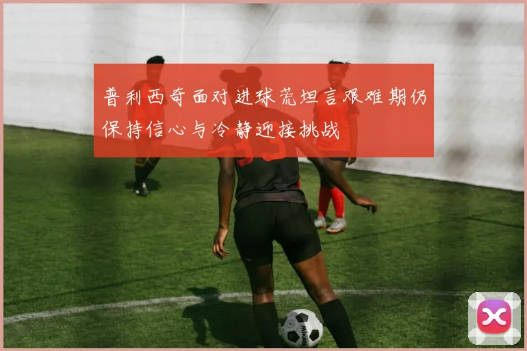 普利西奇面对进球荒坦言艰难期仍保持信心与冷静迎接挑战