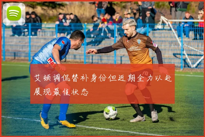 艾顿调侃替补身份但近期全力以赴展现最佳状态