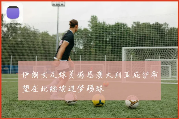 伊朗女足球员感恩澳大利亚庇护希望在此继续追梦踢球
