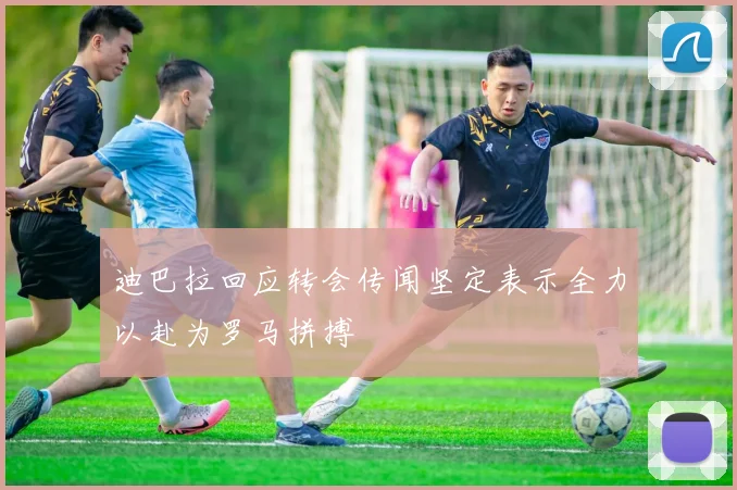 迪巴拉回应转会传闻坚定表示全力以赴为罗马拼搏