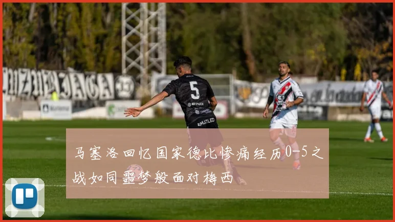 马塞洛回忆国家德比惨痛经历0-5之战如同噩梦般面对梅西