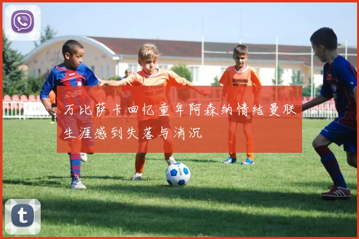 万比萨卡回忆童年阿森纳情结曼联生涯感到失落与消沉