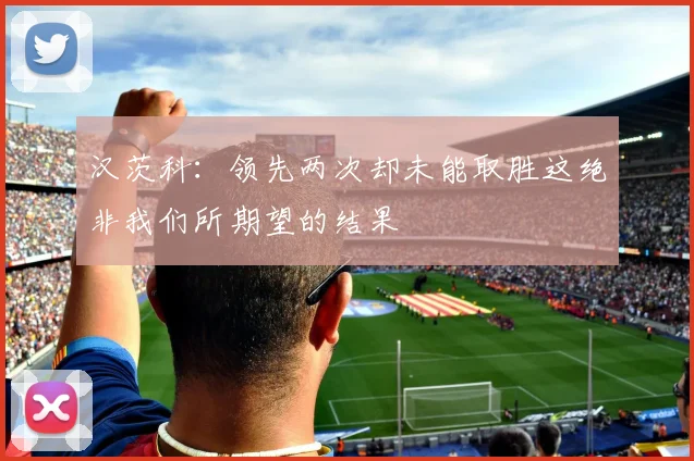 汉茨科：领先两次却未能取胜这绝非我们所期望的结果